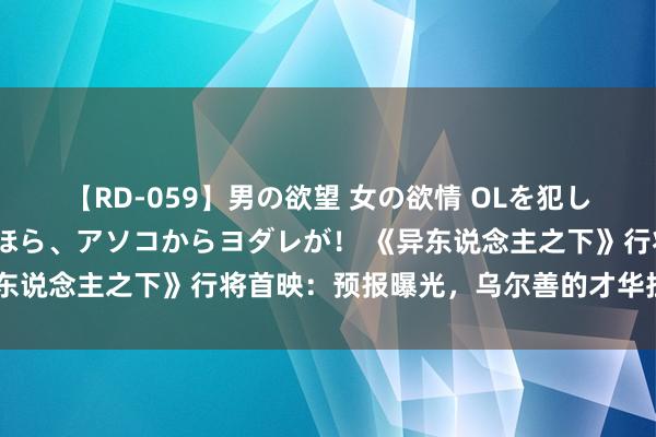 【RD-059】男の欲望 女の欲情 OLを犯したい すました顔して…ほら、アソコからヨダレが！ 《异东说念主之下》行将首映：预报曝光，乌尔善的才华拦阻小觑