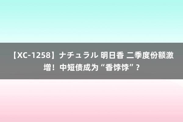 【XC-1258】ナチュラル 明日香 二季度份额激增！中短债成为“香饽饽”？