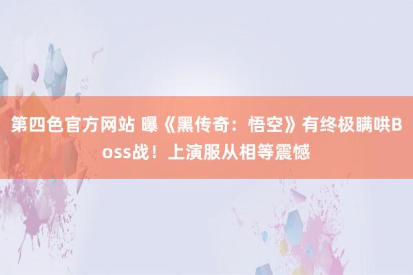第四色官方网站 曝《黑传奇：悟空》有终极瞒哄Boss战！上演服从相等震憾