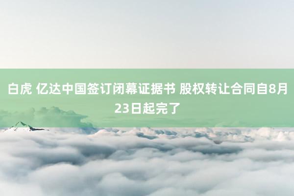 白虎 亿达中国签订闭幕证据书 股权转让合同自8月23日起完了