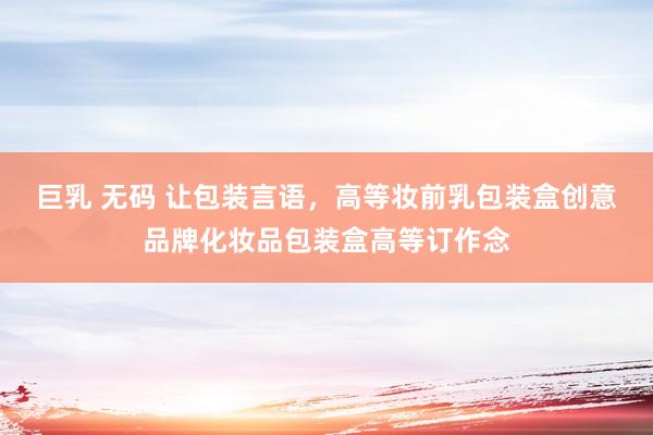 巨乳 无码 让包装言语，高等妆前乳包装盒创意品牌化妆品包装盒高等订作念