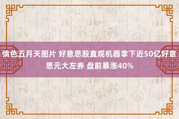 情色五月天图片 好意思股直观机器拿下近50亿好意思元大左券 盘前暴涨40%