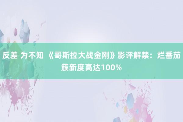 反差 为不知 《哥斯拉大战金刚》影评解禁：烂番茄簇新度高达100%
