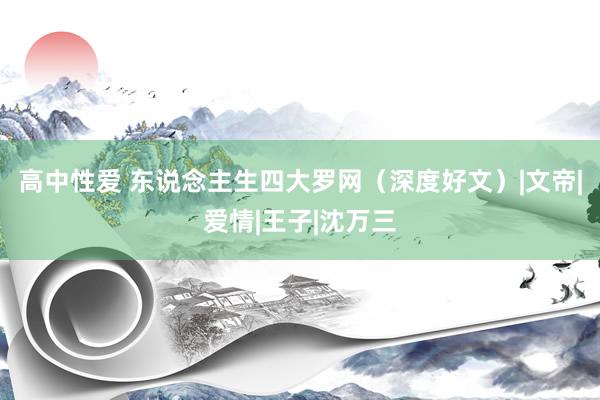 高中性爱 东说念主生四大罗网（深度好文）|文帝|爱情|王子|沈万三
