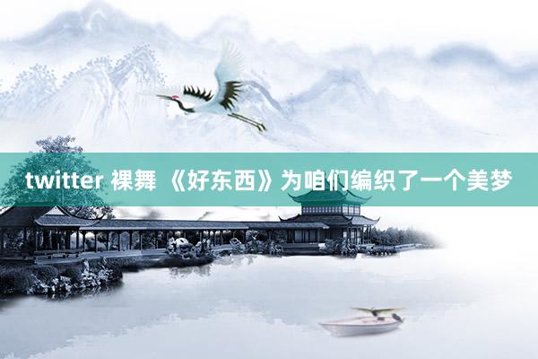 twitter 裸舞 《好东西》为咱们编织了一个美梦