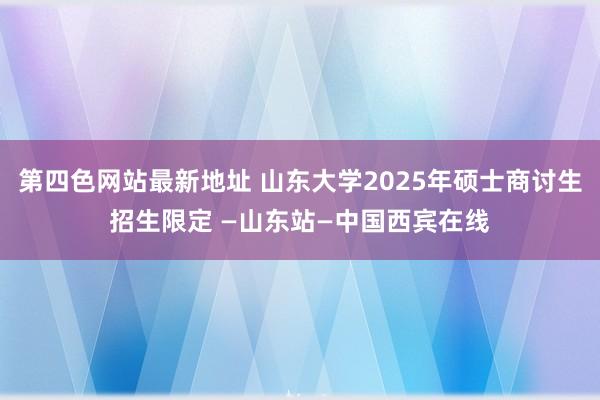 第四色网站最新地址 山东大学2025年硕士商讨生招生限定 —山东站—中国西宾在线