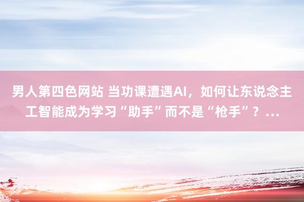 男人第四色网站 当功课遭遇AI，如何让东说念主工智能成为学习“助手”而不是“枪手”？…