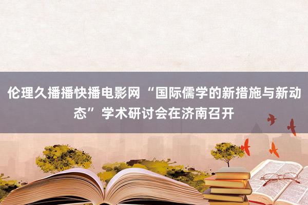 伦理久播播快播电影网 “国际儒学的新措施与新动态” 学术研讨会在济南召开