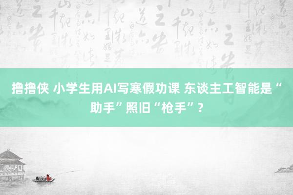 撸撸侠 小学生用AI写寒假功课 东谈主工智能是“助手”照旧“枪手”？