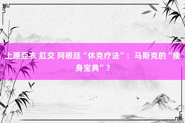 上原亞衣 肛交 阿根廷“休克疗法”：马斯克的“瘦身宝典”？