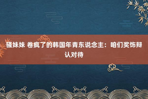 骚妹妹 卷疯了的韩国年青东说念主：咱们奖饰辩认对待