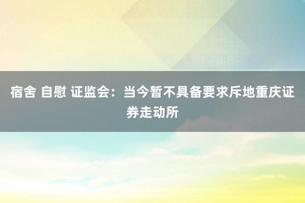 宿舍 自慰 证监会：当今暂不具备要求斥地重庆证券走动所