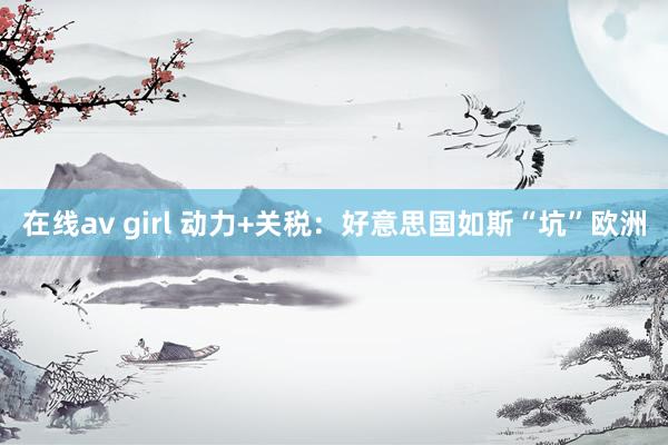 在线av girl 动力+关税：好意思国如斯“坑”欧洲