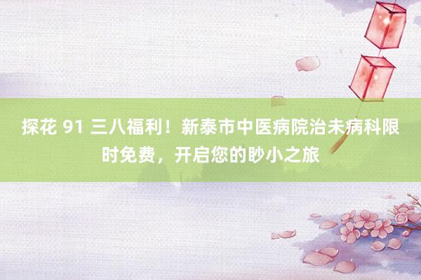 探花 91 三八福利！新泰市中医病院治未病科限时免费，开启您的眇小之旅