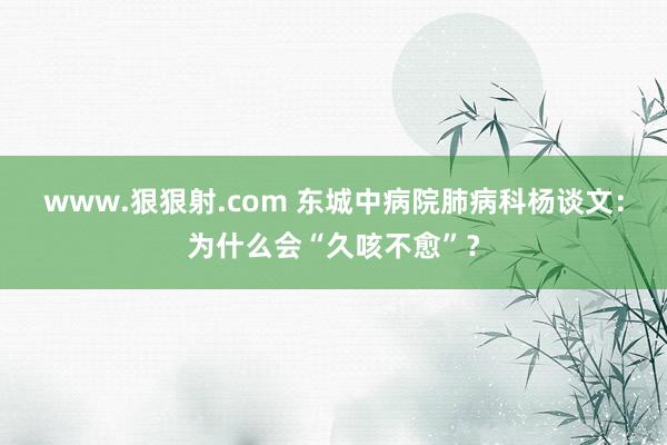 www.狠狠射.com 东城中病院肺病科杨谈文：为什么会“久咳不愈”？