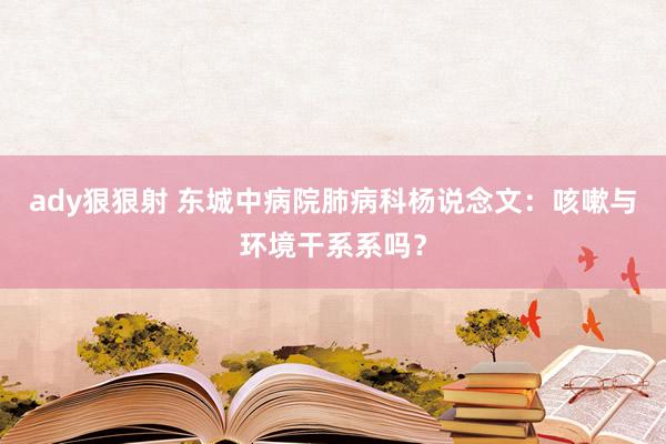 ady狠狠射 东城中病院肺病科杨说念文：咳嗽与环境干系系吗？