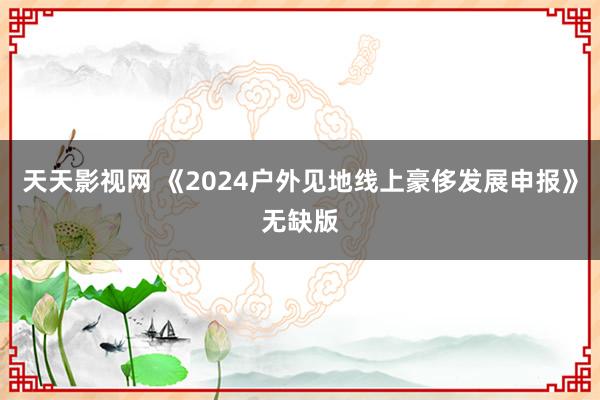 天天影视网 《2024户外见地线上豪侈发展申报》无缺版