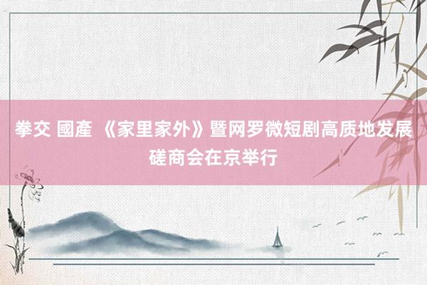 拳交 國產 《家里家外》暨网罗微短剧高质地发展磋商会在京举行