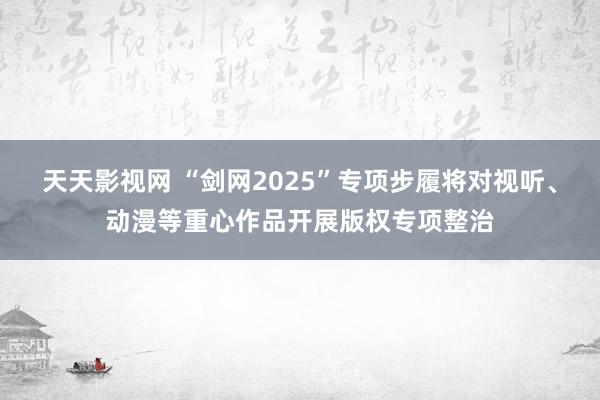 天天影视网 “剑网2025”专项步履将对视听、动漫等重心作品开展版权专项整治