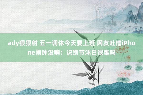 ady狠狠射 五一调休今天要上班 网友吐槽iPhone闹钟没响：识别节沐日很难吗