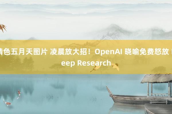 情色五月天图片 凌晨放大招！OpenAI 晓喻免费怒放 Deep Research