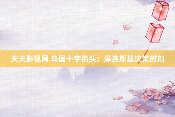 天天影视网 乌国十字街头：泽连斯基决策时刻