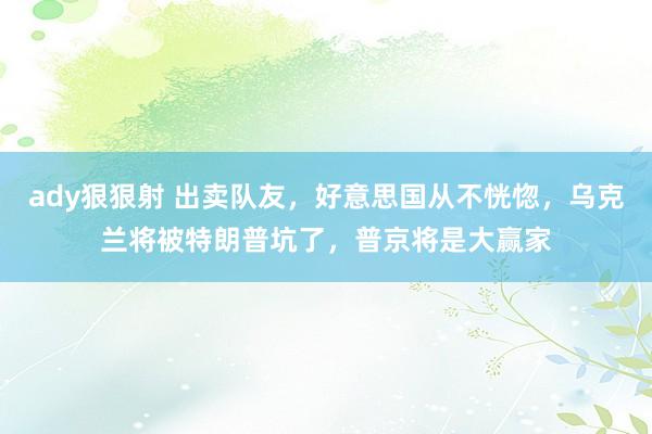 ady狠狠射 出卖队友，好意思国从不恍惚，乌克兰将被特朗普坑了，普京将是大赢家