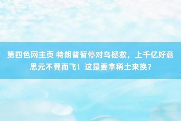 第四色网主页 特朗普暂停对乌拯救，上千亿好意思元不翼而飞！这是要拿稀土来换？