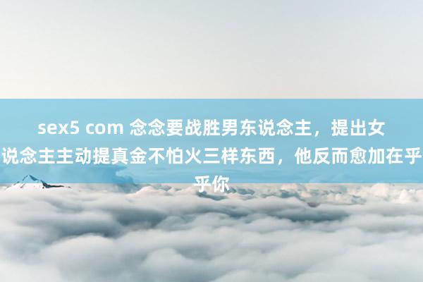 sex5 com 念念要战胜男东说念主，提出女东说念主主动提真金不怕火三样东西，他反而愈加在乎你