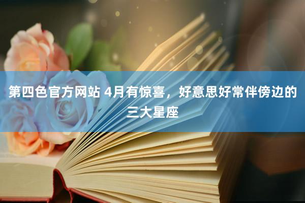 第四色官方网站 4月有惊喜，好意思好常伴傍边的三大星座