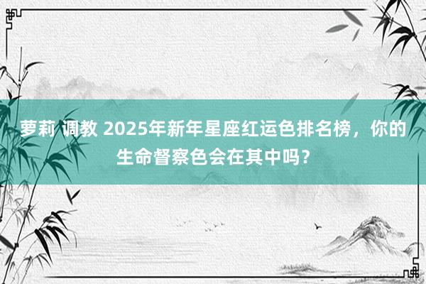 萝莉 调教 2025年新年星座红运色排名榜，你的生命督察色会在其中吗？