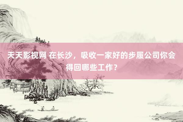 天天影视网 在长沙，吸收一家好的步履公司你会得回哪些工作？