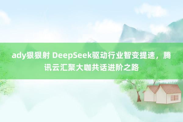 ady狠狠射 DeepSeek驱动行业智变提速，腾讯云汇聚大咖共话进阶之路