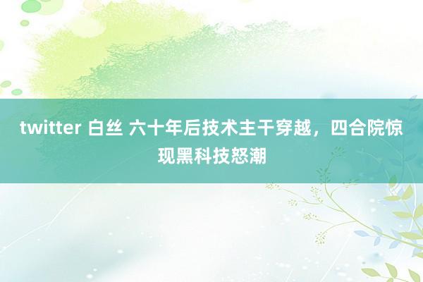 twitter 白丝 六十年后技术主干穿越，四合院惊现黑科技怒潮