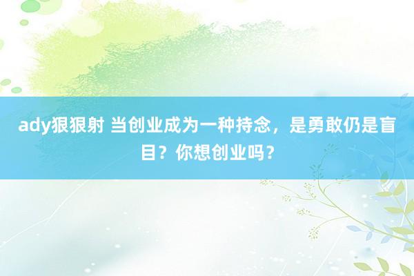 ady狠狠射 当创业成为一种持念，是勇敢仍是盲目？你想创业吗？