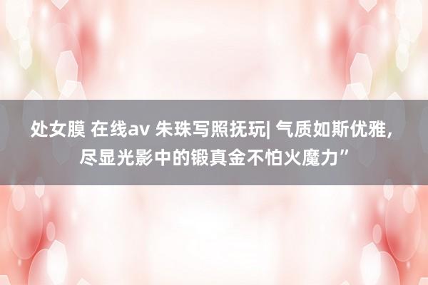 处女膜 在线av 朱珠写照抚玩| 气质如斯优雅， 尽显光影中的锻真金不怕火魔力”