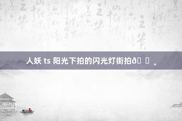 人妖 ts 阳光下拍的闪光灯街拍📸