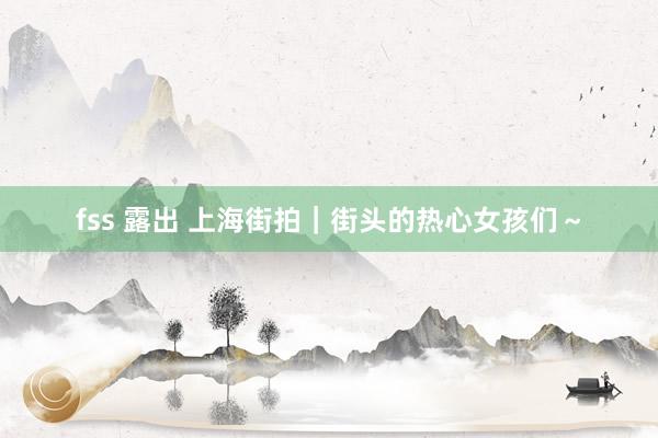 fss 露出 上海街拍｜街头的热心女孩们～