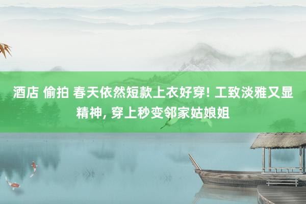 酒店 偷拍 春天依然短款上衣好穿! 工致淡雅又显精神， 穿上秒变邻家姑娘姐