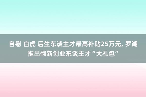 自慰 白虎 后生东谈主才最高补贴25万元， 罗湖推出翻新创业东谈主才“大礼包”