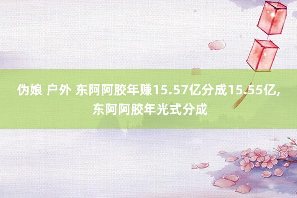 伪娘 户外 东阿阿胶年赚15.57亿分成15.55亿， 东阿阿胶年光式分成