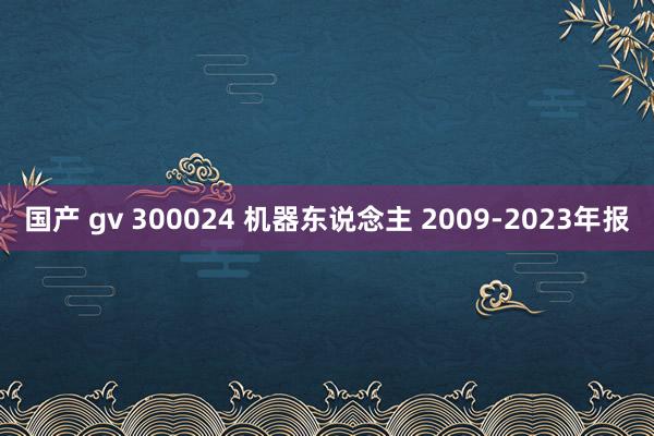 国产 gv 300024 机器东说念主 2009-2023年报