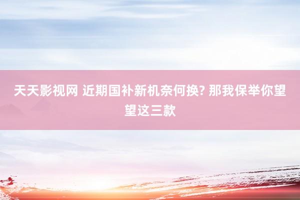 天天影视网 近期国补新机奈何换? 那我保举你望望这三款