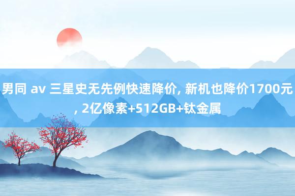 男同 av 三星史无先例快速降价， 新机也降价1700元， 2亿像素+512GB+钛金属