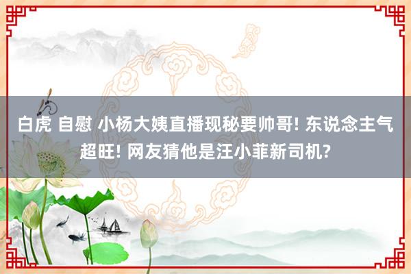 白虎 自慰 小杨大姨直播现秘要帅哥! 东说念主气超旺! 网友猜他是汪小菲新司机?