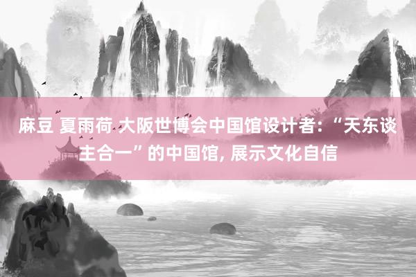 麻豆 夏雨荷 大阪世博会中国馆设计者: “天东谈主合一”的中国馆， 展示文化自信