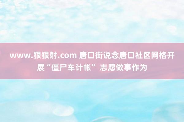 www.狠狠射.com 唐口街说念唐口社区网格开展“僵尸车计帐” 志愿做事作为
