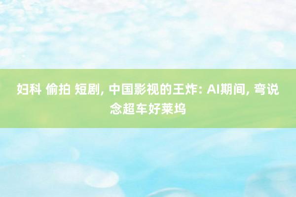 妇科 偷拍 短剧， 中国影视的王炸: AI期间， 弯说念超车好莱坞