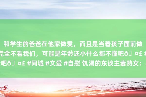 和学生的爸爸在他家做爱，而且是当着孩子面前做爱，太刺激了，孩子完全不看我们，可能是年龄还小什么都不懂吧🤣 #同城 #文爱 #自慰 饥渴的东谈主妻熟女：寻找热沈之旅