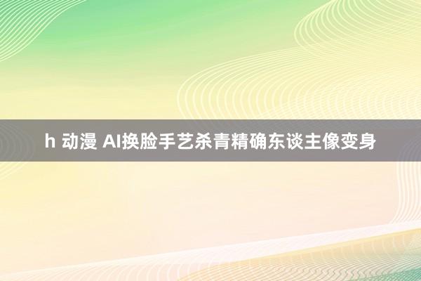 h 动漫 AI换脸手艺杀青精确东谈主像变身